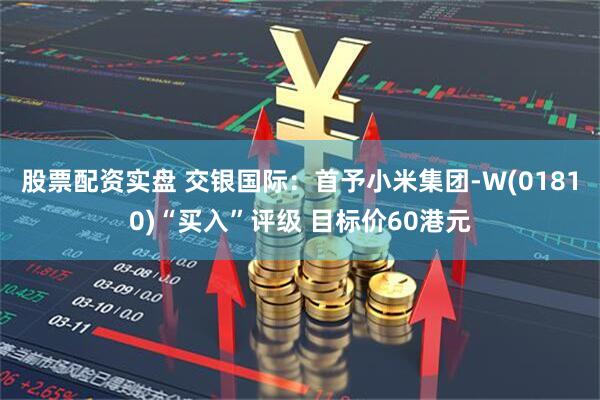 股票配资实盘 交银国际：首予小米集团-W(01810)“买入”评级 目标价60港元