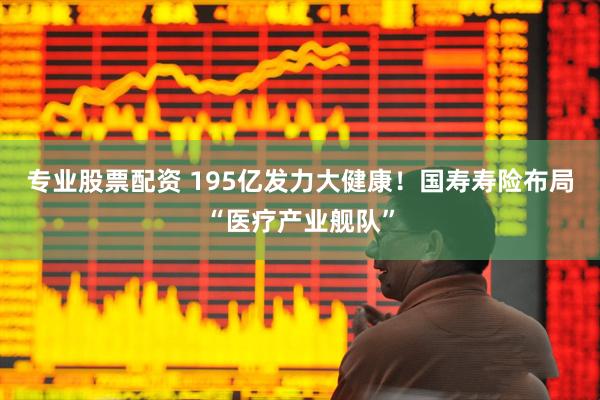 专业股票配资 195亿发力大健康！国寿寿险布局“医疗产业舰队”