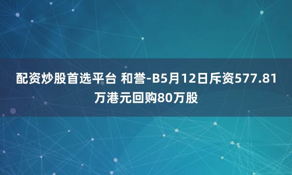 配资炒股首选平台 和誉-B5月12日斥资577.81万港元回购80万股