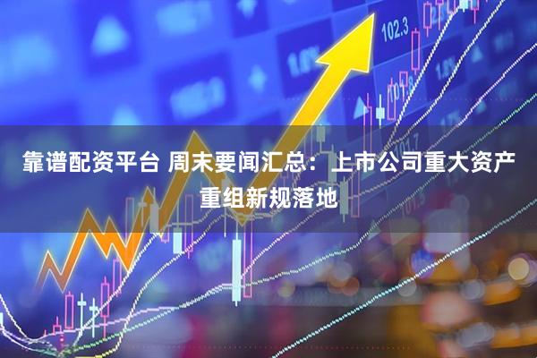 靠谱配资平台 周末要闻汇总：上市公司重大资产重组新规落地