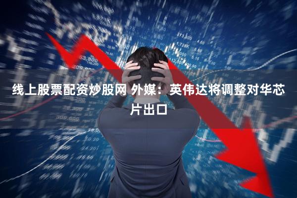 线上股票配资炒股网 外媒：英伟达将调整对华芯片出口
