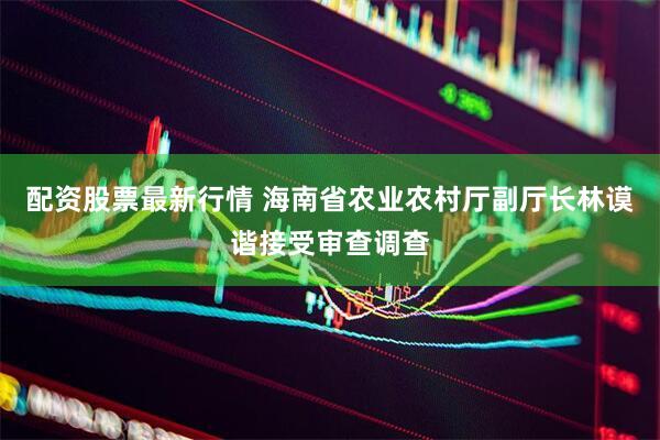 配资股票最新行情 海南省农业农村厅副厅长林谟谐接受审查调查