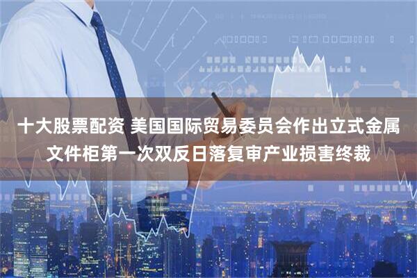十大股票配资 美国国际贸易委员会作出立式金属文件柜第一次双反日落复审产业损害终裁