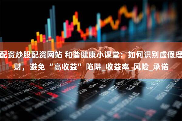 配资炒股配资网站 和谐健康小课堂：如何识别虚假理财，避免 “高收益” 陷阱_收益率_风险_承诺