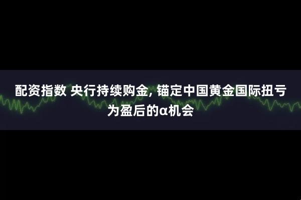 配资指数 央行持续购金, 锚定中国黄金国际扭亏为盈后的α机会