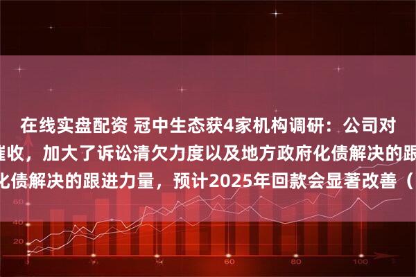 在线实盘配资 冠中生态获4家机构调研：公司对应收账款采取多手段催收，加大了诉讼清欠力度以及地方政府化债解决的跟进力量，预计2025年回款会显著改善（附调研问答）