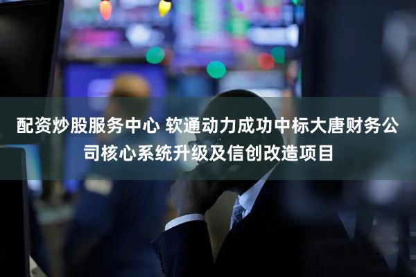 配资炒股服务中心 软通动力成功中标大唐财务公司核心系统升级及信创改造项目