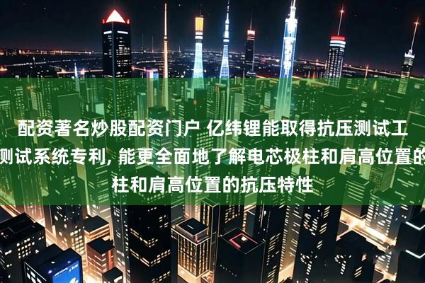 配资著名炒股配资门户 亿纬锂能取得抗压测试工装及抗压测试系统专利, 能更全面地了解电芯极柱和肩高位置的抗压特性