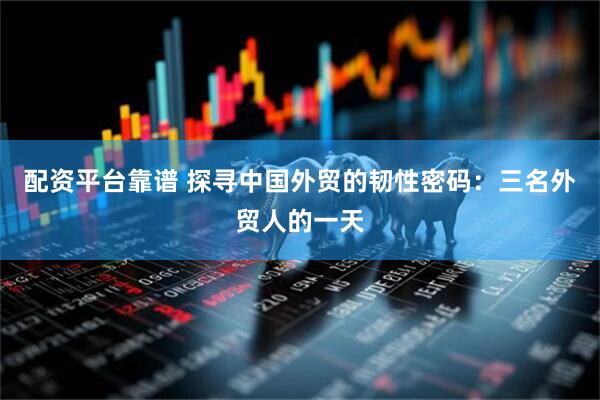 配资平台靠谱 探寻中国外贸的韧性密码：三名外贸人的一天