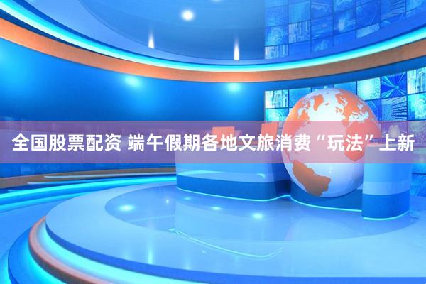 全国股票配资 端午假期各地文旅消费“玩法”上新