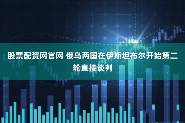 股票配资网官网 俄乌两国在伊斯坦布尔开始第二轮直接谈判