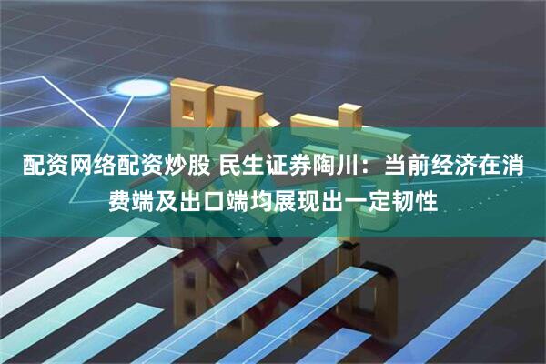 配资网络配资炒股 民生证券陶川：当前经济在消费端及出口端均展现出一定韧性