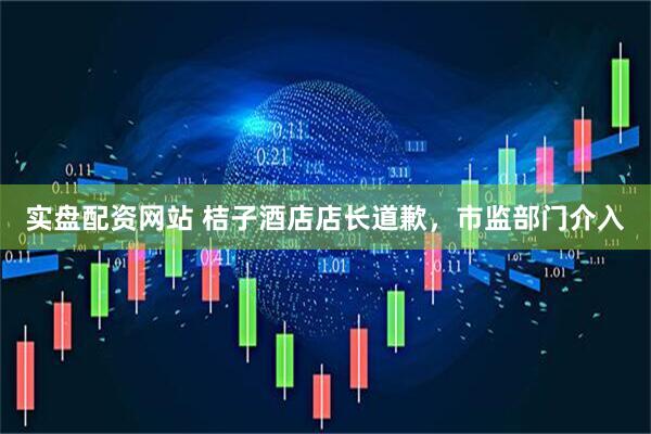 实盘配资网站 桔子酒店店长道歉，市监部门介入