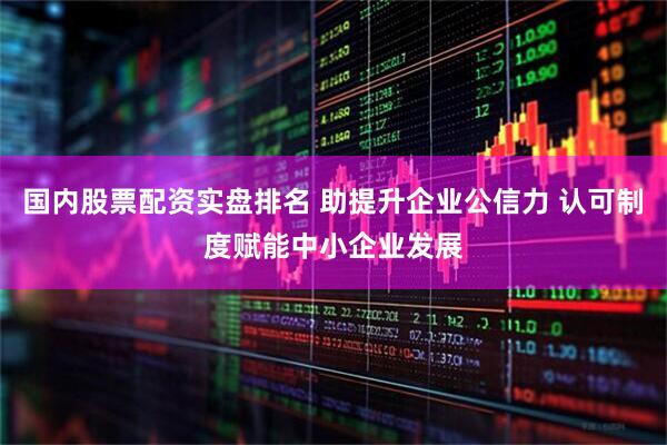 国内股票配资实盘排名 助提升企业公信力 认可制度赋能中小企业发展