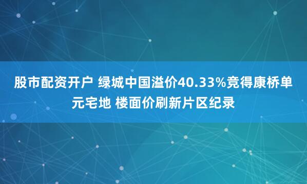 股市配资开户 绿城中国溢价40.33%竞得康桥单元宅地 楼面价刷新片区纪录