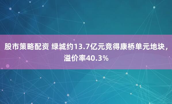 股市策略配资 绿城约13.7亿元竞得康桥单元地块，溢价率40.3%
