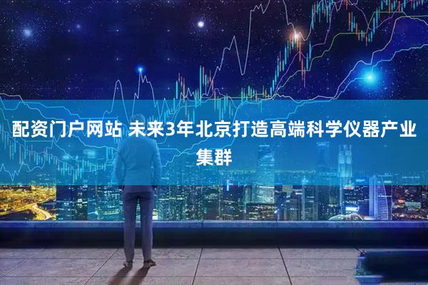 配资门户网站 未来3年北京打造高端科学仪器产业集群