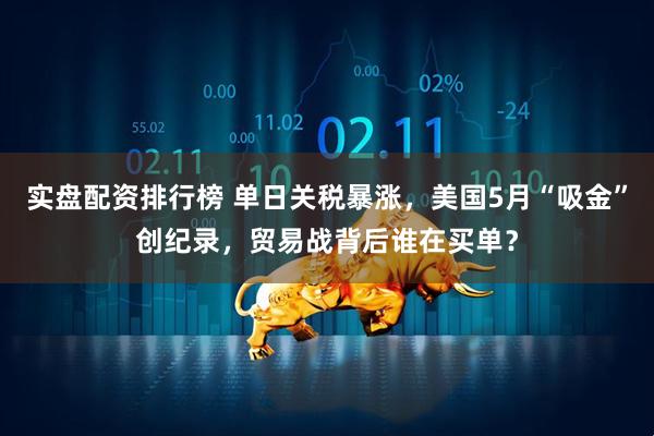 实盘配资排行榜 单日关税暴涨，美国5月“吸金”创纪录，贸易战背后谁在买单？