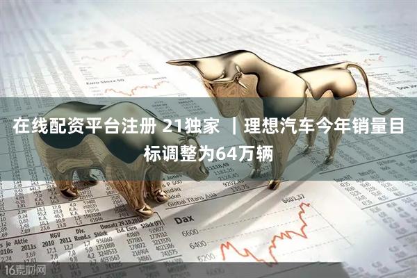 在线配资平台注册 21独家 ｜理想汽车今年销量目标调整为64万辆