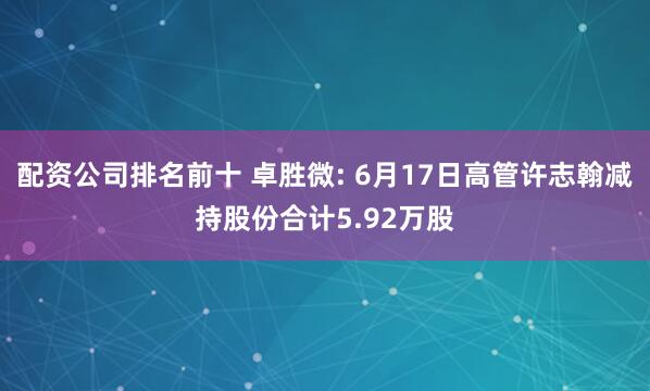 配资公司排名前十 卓胜微: 6月17日高管许志翰减持股份合计5.92万股