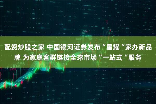 配资炒股之家 中国银河证券发布“星耀“家办新品牌 为家庭客群链接全球市场“一站式“服务