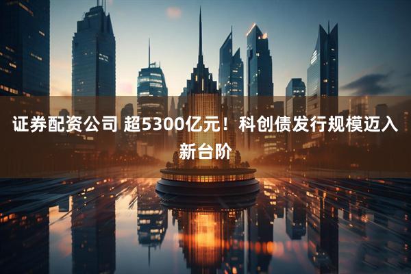 证券配资公司 超5300亿元！科创债发行规模迈入新台阶