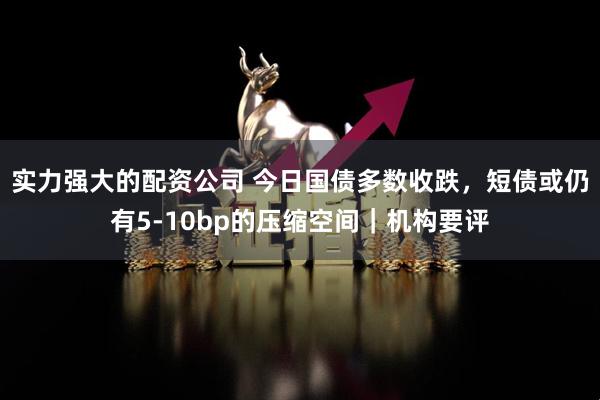 实力强大的配资公司 今日国债多数收跌，短债或仍有5-10bp的压缩空间｜机构要评