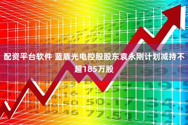 配资平台软件 蓝盾光电控股股东袁永刚计划减持不超185万股
