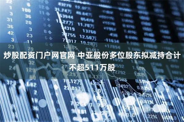 炒股配资门户网官网 中亚股份多位股东拟减持合计不超511万股