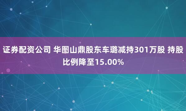 证券配资公司 华图山鼎股东车璐减持301万股 持股比例降至15.00%