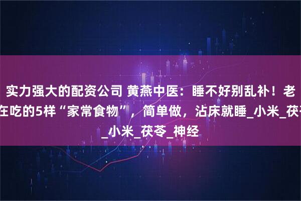 实力强大的配资公司 黄燕中医：睡不好别乱补！老中医都在吃的5样“家常食物”，简单做，沾床就睡_小米_茯苓_神经