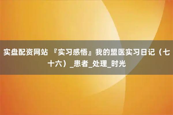 实盘配资网站 『实习感悟』我的盟医实习日记（七十六）_患者_处理_时光