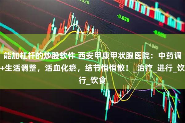 能加杠杆的炒股软件 西安甲康甲状腺医院：中药调养+生活调整，活血化瘀，结节悄悄散！_治疗_进行_饮食