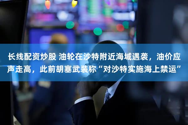 长线配资炒股 油轮在沙特附近海域遇袭，油价应声走高，此前胡塞武装称“对沙特实施海上禁运”