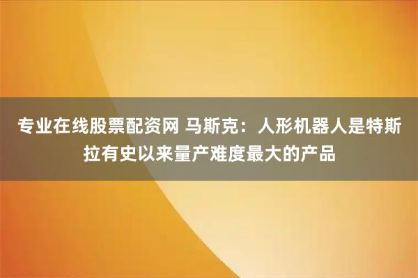 专业在线股票配资网 马斯克：人形机器人是特斯拉有史以来量产难度最大的产品