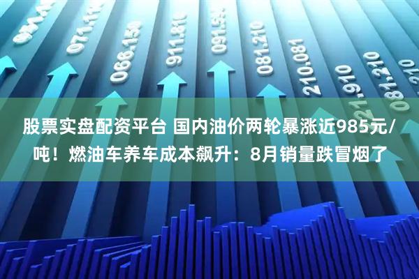 股票实盘配资平台 国内油价两轮暴涨近985元/吨！燃油车养车成本飙升：8月销量跌冒烟了