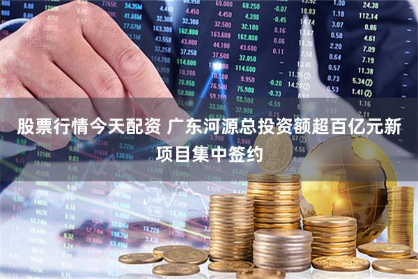 股票行情今天配资 广东河源总投资额超百亿元新项目集中签约