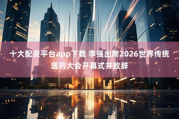 十大配资平台app下载 李强出席2026世界传统医药大会开幕式并致辞