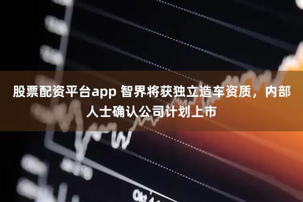 股票配资平台app 智界将获独立造车资质，内部人士确认公司计划上市